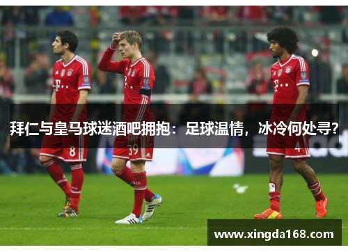 拜仁与皇马球迷酒吧拥抱:足球温情,冰冷何处寻? 拜仁与皇马球迷酒吧拥抱:足球温情,冰冷何处寻?