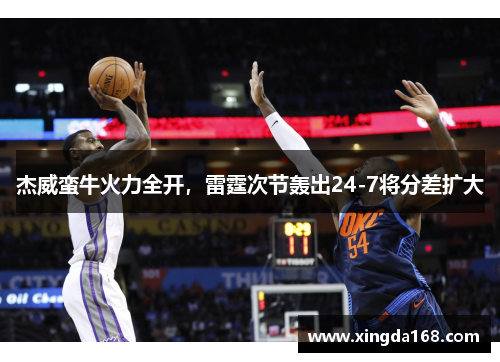 杰威蛮牛火力全开,雷霆次节轰出24-7将分差扩大 杰威蛮牛火力全开,雷霆次节轰出24-7将分差扩大